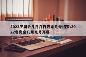 2022冬奥会几月几日开始几号结束:2022冬奥会几月几号开幕