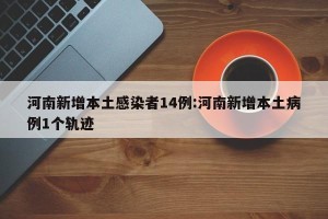 河南新增本土感染者14例:河南新增本土病例1个轨迹