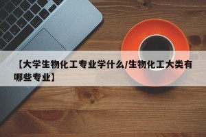 【大学生物化工专业学什么/生物化工大类有哪些专业】