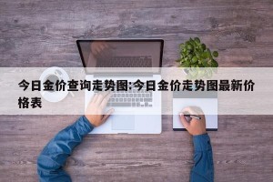 今日金价查询走势图:今日金价走势图最新价格表