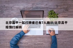 北京昌平一起打牌者已有7人确诊/北京昌平疫情打麻将