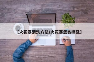 【火花塞清洗方法/火花塞怎么擦洗】
