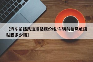 【汽车前挡风玻璃贴膜价格/车辆前挡风玻璃贴膜多少钱】