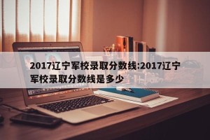 2017辽宁军校录取分数线:2017辽宁军校录取分数线是多少