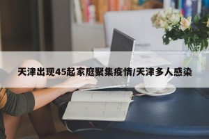 天津出现45起家庭聚集疫情/天津多人感染